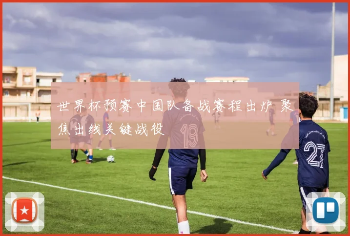 世界杯预赛中国队备战赛程出炉 聚焦出线关键战役