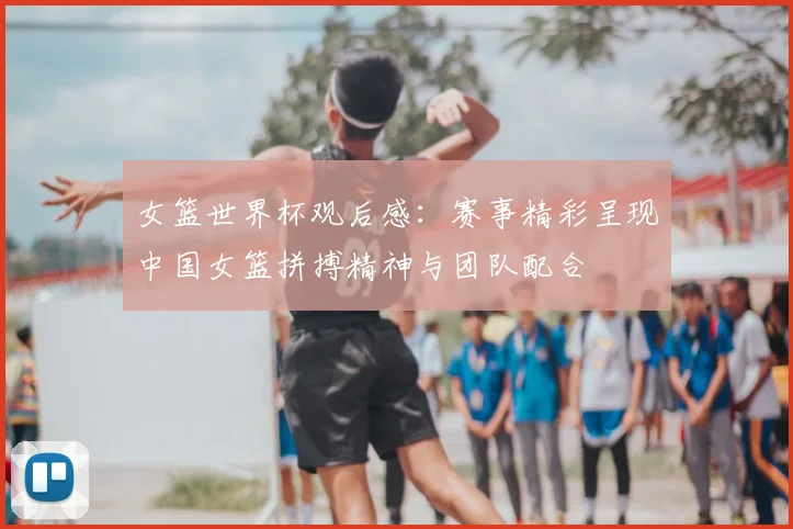 女篮世界杯观后感:赛事精彩呈现中国女篮拼搏精神与团队配合