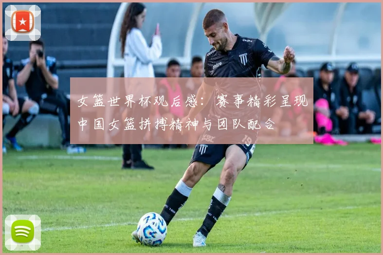 女篮世界杯观后感:赛事精彩呈现中国女篮拼搏精神与团队配合