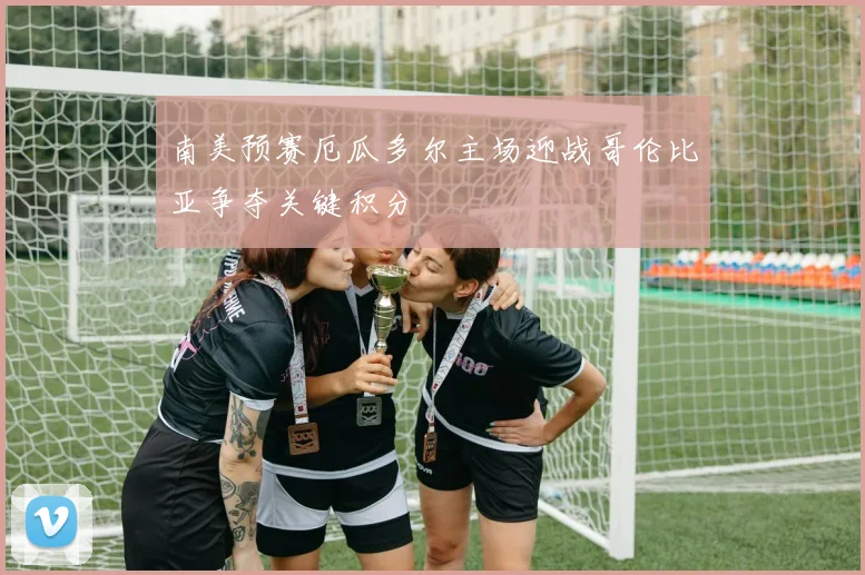 南美预赛厄瓜多尔主场迎战哥伦比亚争夺关键积分