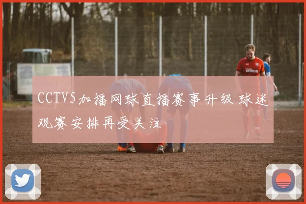 CCTV5加播网球直播赛事升级 球迷观赛安排再受关注