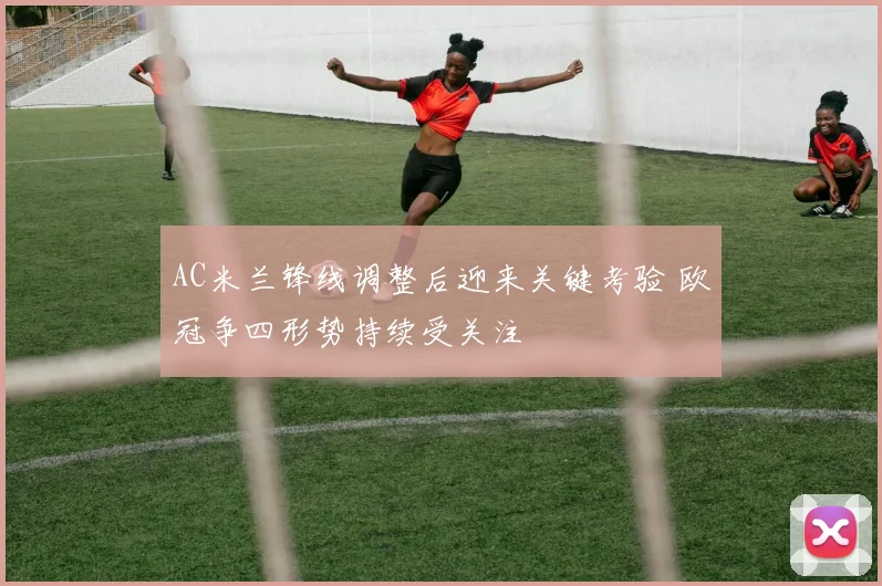 AC米兰锋线调整后迎来关键考验 欧冠争四形势持续受关注