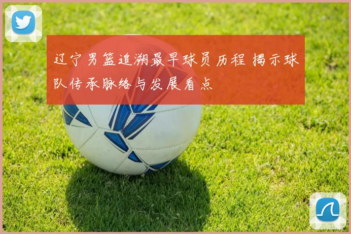 辽宁男篮追溯最早球员历程 揭示球队传承脉络与发展看点