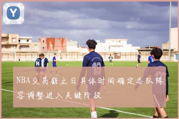 NBA交易截止日具体时间确定各队阵容调整进入关键阶段