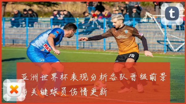亚洲世界杯表现分析各队晋级前景与关键球员伤情更新