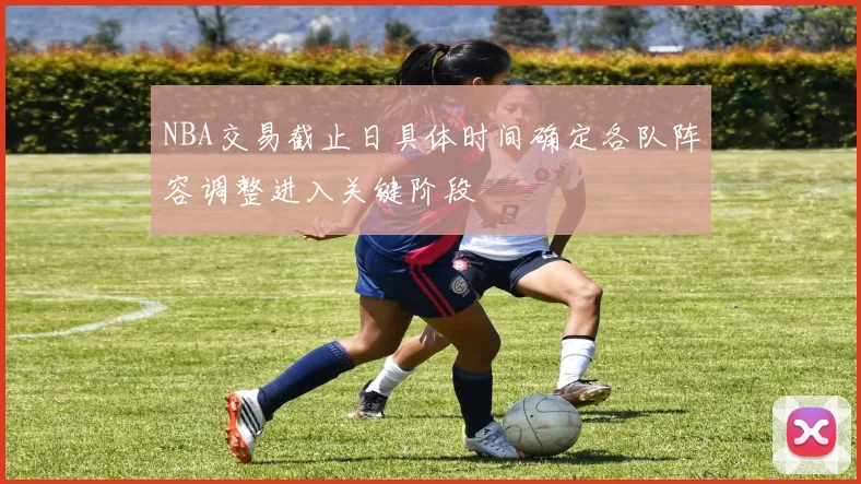 NBA交易截止日具体时间确定各队阵容调整进入关键阶段