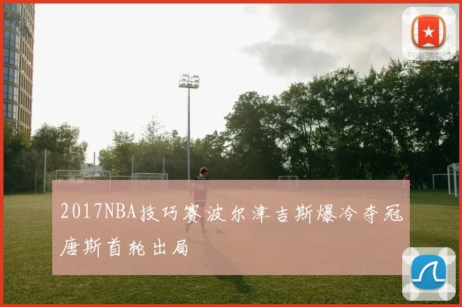 2017NBA技巧赛波尔津吉斯爆冷夺冠唐斯首轮出局