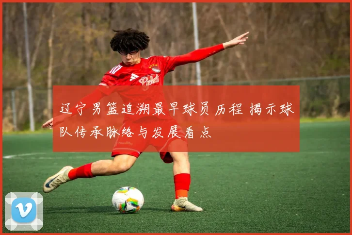 辽宁男篮追溯最早球员历程 揭示球队传承脉络与发展看点