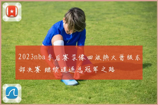 2023nba季后赛录像回放热火晋级东部决赛 继续追逐总冠军之路