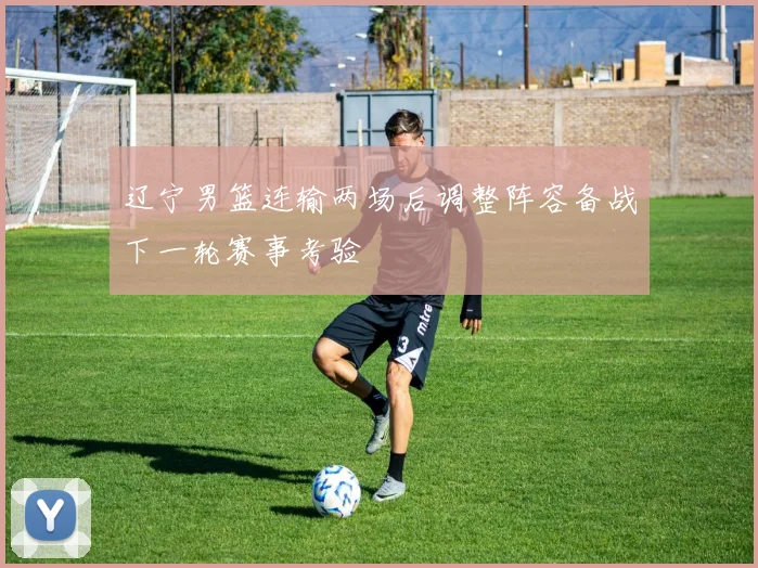 辽宁男篮连输两场后调整阵容备战下一轮赛事考验