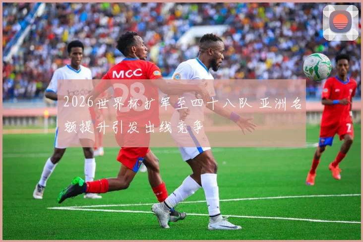 2026世界杯扩军至四十八队 亚洲名额提升引发出线竞争