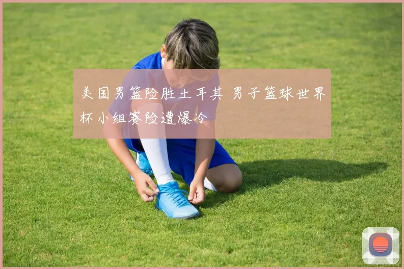 美国男篮险胜土耳其 男子篮球世界杯小组赛险遭爆冷