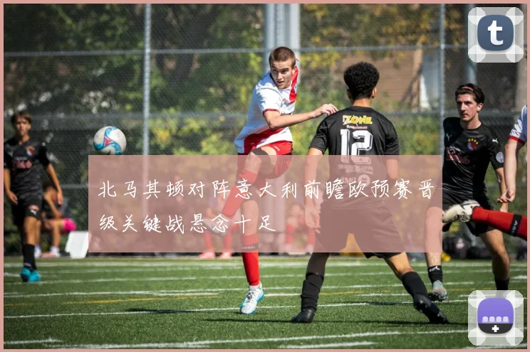 北马其顿对阵意大利前瞻欧预赛晋级关键战悬念十足