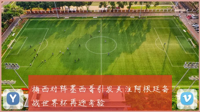 梅西对阵墨西哥引发关注阿根廷备战世界杯再迎考验