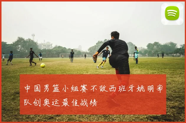 中国男篮小组赛不敌西班牙姚明率队创奥运最佳战绩