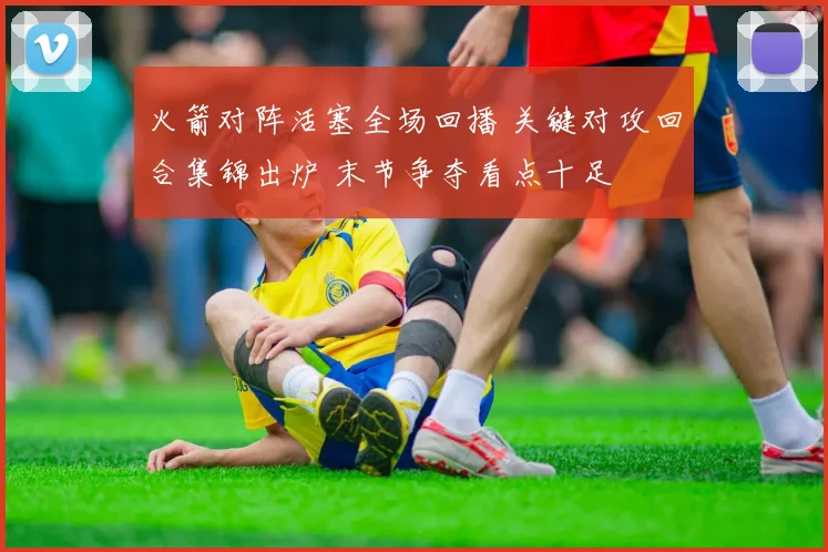 火箭对阵活塞全场回播 关键对攻回合集锦出炉 末节争夺看点十足