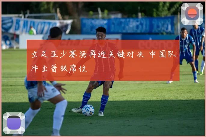 女足亚少赛场再迎关键对决 中国队冲击晋级席位