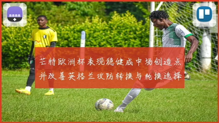 芒特欧洲杯表现稳健成中场创造点并改善英格兰攻防转换与轮换选择