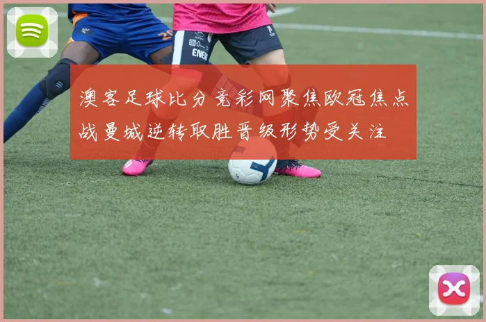 澳客足球比分竞彩网聚焦欧冠焦点战曼城逆转取胜晋级形势受关注