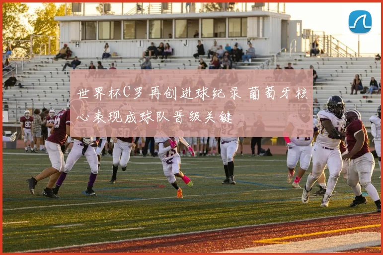 世界杯C罗再创进球纪录 葡萄牙核心表现成球队晋级关键