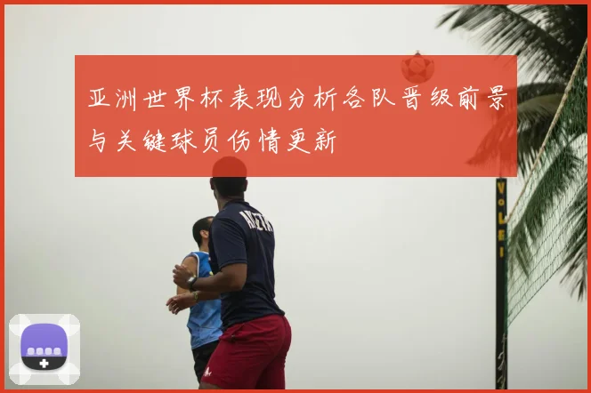 亚洲世界杯表现分析各队晋级前景与关键球员伤情更新