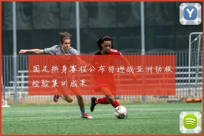 国足热身赛程公布将迎战亚洲劲旅检验集训成果