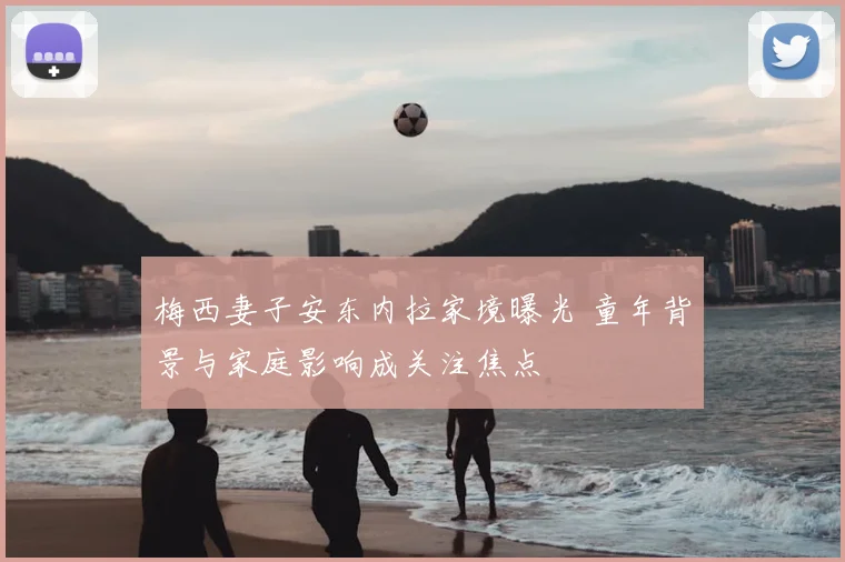 梅西妻子安东内拉家境曝光 童年背景与家庭影响成关注焦点