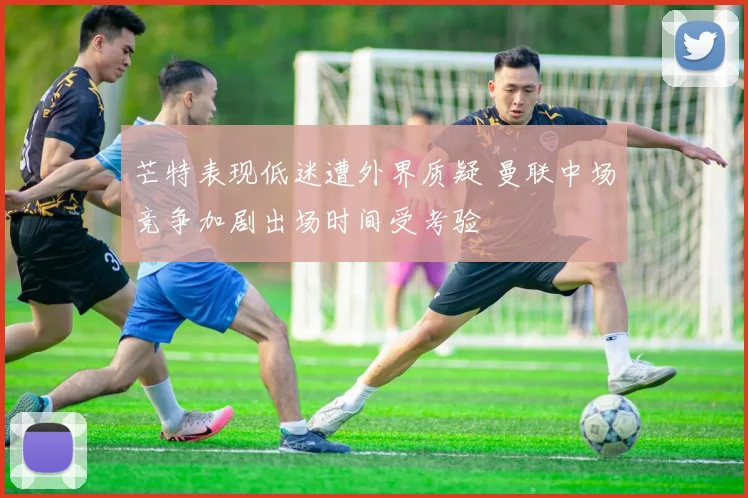 芒特表现低迷遭外界质疑 曼联中场竞争加剧出场时间受考验