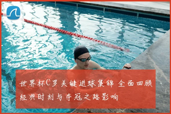 世界杯C罗关键进球集锦 全面回顾经典时刻与夺冠之路影响