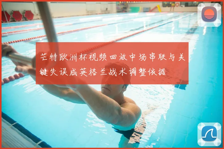 芒特欧洲杯视频回放中场串联与关键失误成英格兰战术调整依据