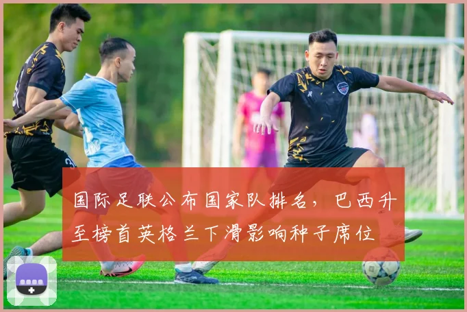 国际足联公布国家队排名，巴西升至榜首英格兰下滑影响种子席位