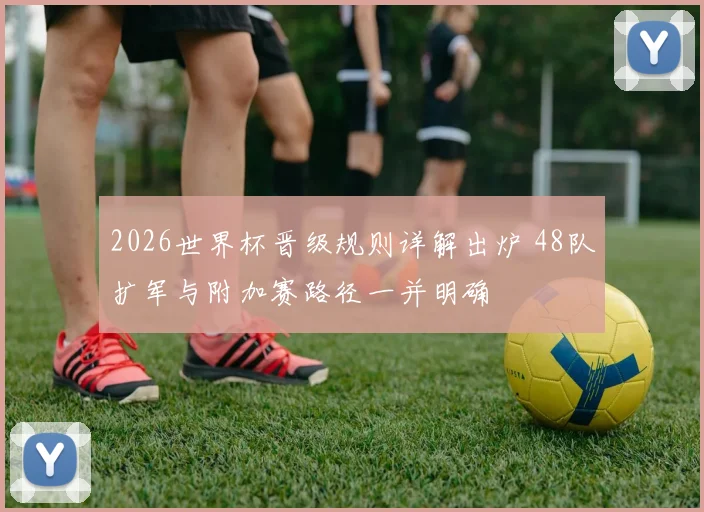 2026世界杯晋级规则详解出炉 48队扩军与附加赛路径一并明确