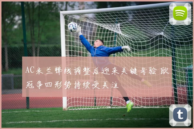 AC米兰锋线调整后迎来关键考验 欧冠争四形势持续受关注