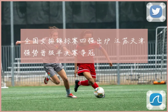全国女排锦标赛四强出炉 江苏天津强势晋级半决赛争冠