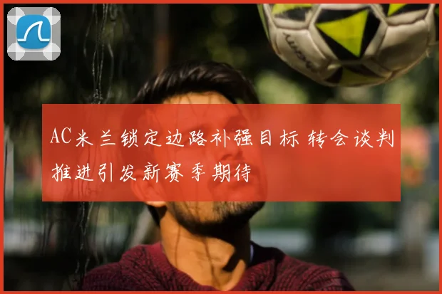 AC米兰锁定边路补强目标 转会谈判推进引发新赛季期待