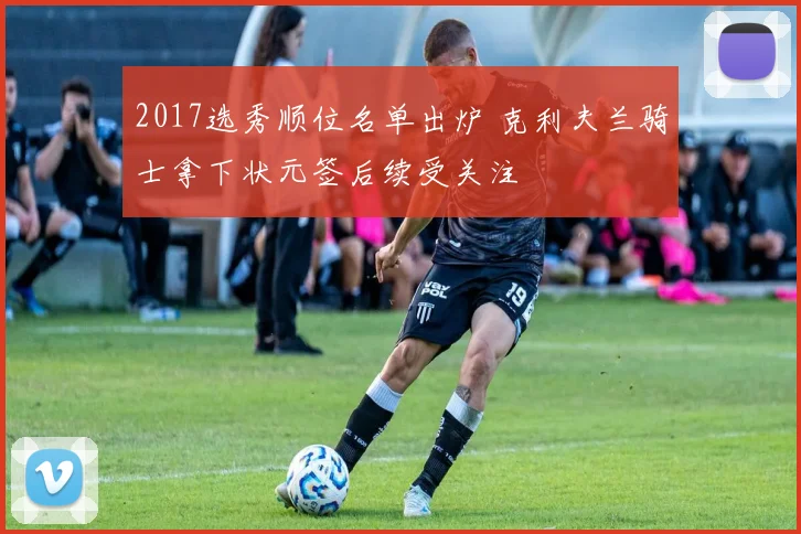 2017选秀顺位名单出炉 克利夫兰骑士拿下状元签后续受关注