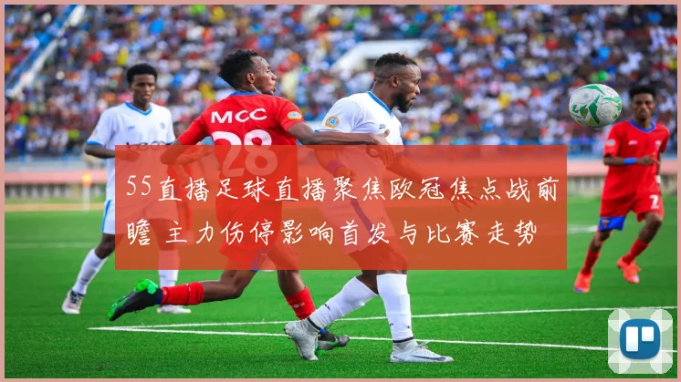 55直播足球直播聚焦欧冠焦点战前瞻 主力伤停影响首发与比赛走势