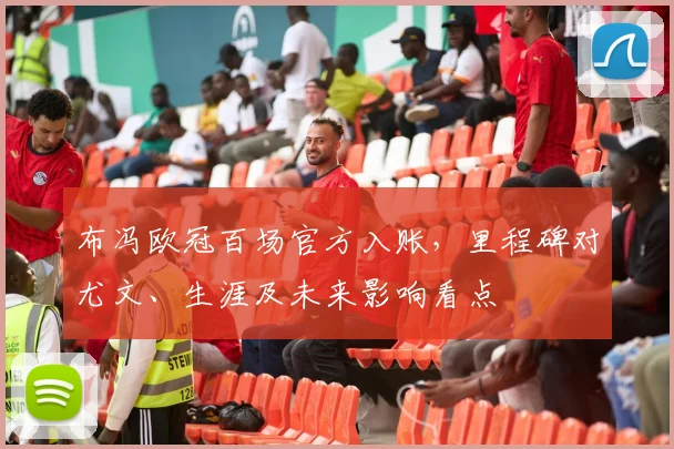 布冯欧冠百场官方入账，里程碑对尤文、生涯及未来影响看点