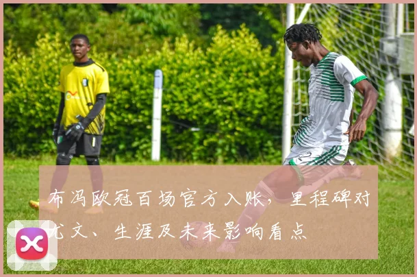 布冯欧冠百场官方入账,里程碑对尤文、生涯及未来影响看点