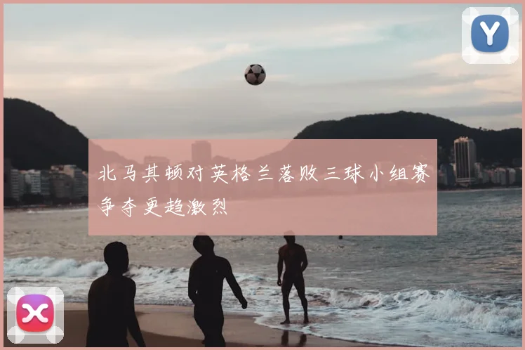 北马其顿对英格兰落败三球小组赛争夺更趋激烈