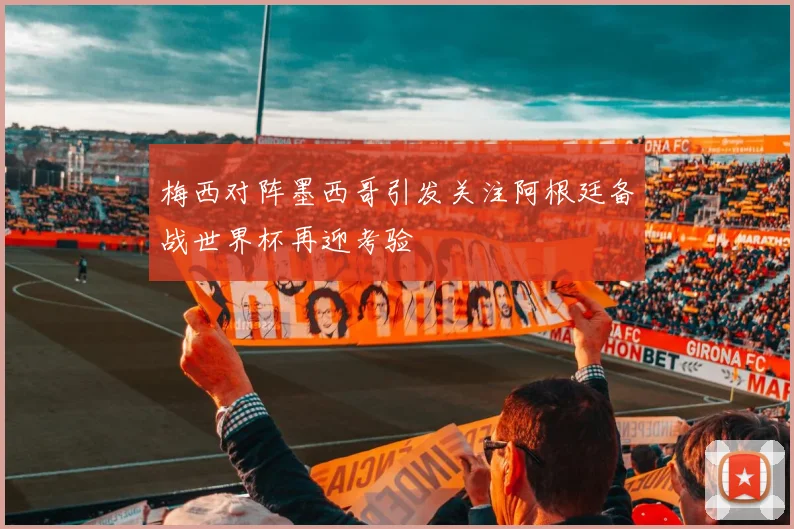 梅西对阵墨西哥引发关注阿根廷备战世界杯再迎考验