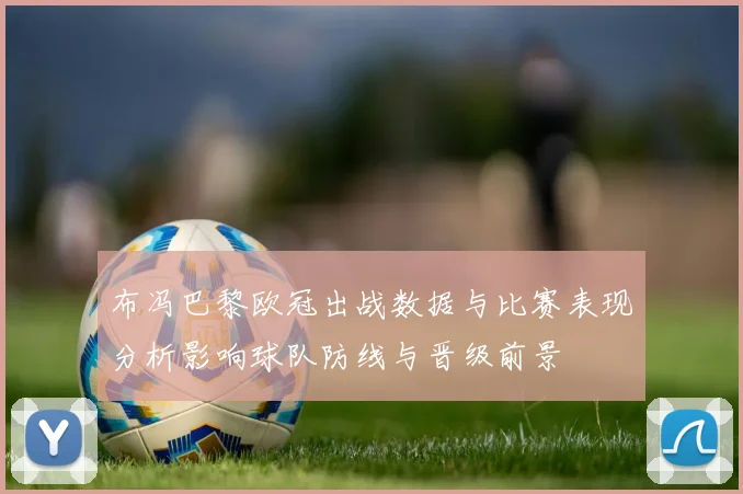 布冯巴黎欧冠出战数据与比赛表现分析影响球队防线与晋级前景