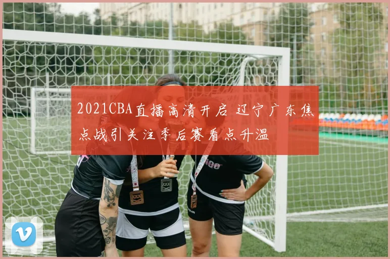 2021CBA直播高清开启 辽宁广东焦点战引关注季后赛看点升温