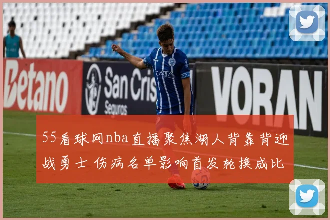 55看球网nba直播聚焦湖人背靠背迎战勇士 伤病名单影响首发轮换成比赛看点