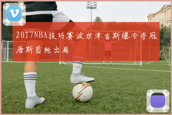 2017NBA技巧赛波尔津吉斯爆冷夺冠唐斯首轮出局