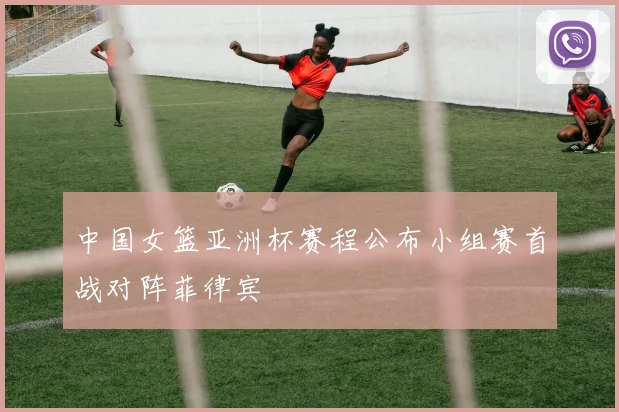 中国女篮亚洲杯赛程公布小组赛首战对阵菲律宾