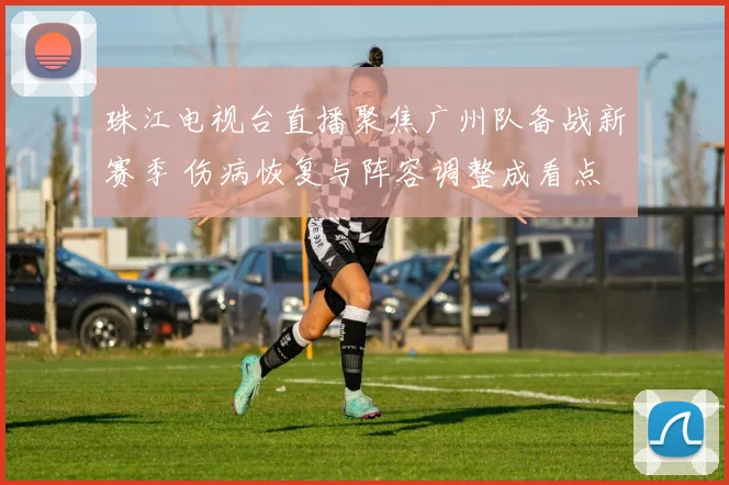 珠江电视台直播聚焦广州队备战新赛季 伤病恢复与阵容调整成看点