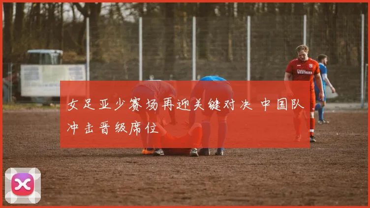 女足亚少赛场再迎关键对决 中国队冲击晋级席位