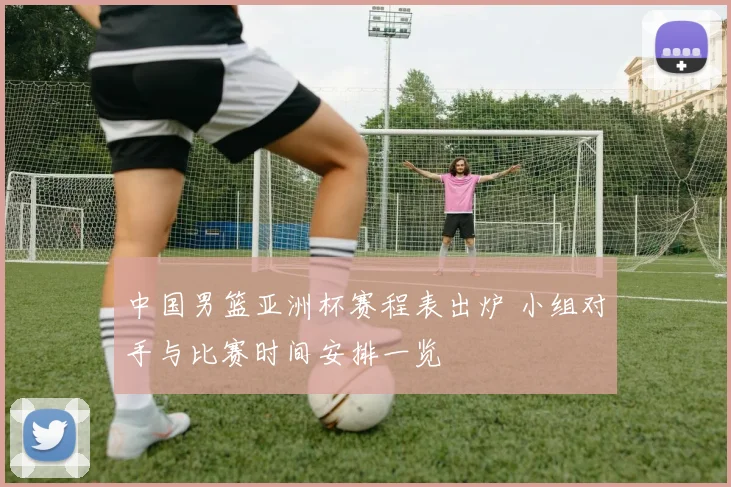 中国男篮亚洲杯赛程表出炉 小组对手与比赛时间安排一览