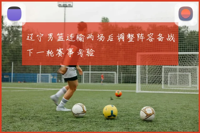 辽宁男篮连输两场后调整阵容备战下一轮赛事考验